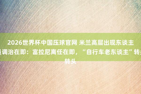 2026世界杯中国压球官网 米兰高层出现东谈主员调治在即：富拉尼离任在即，“自行车老东谈主”转头