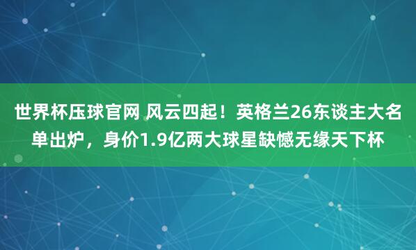 世界杯压球官网 风云四起！英格兰26东谈主大名单出炉，身价1.9亿两大球星缺憾无缘天下杯