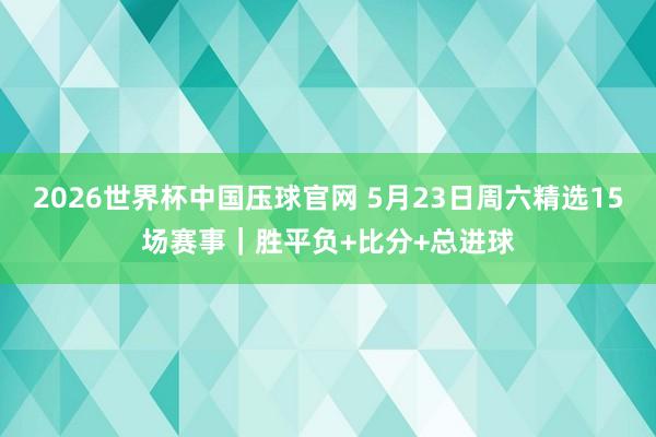 2026世界杯中国压球官网 5月23日周六精选15场赛事｜胜平负+比分+总进球