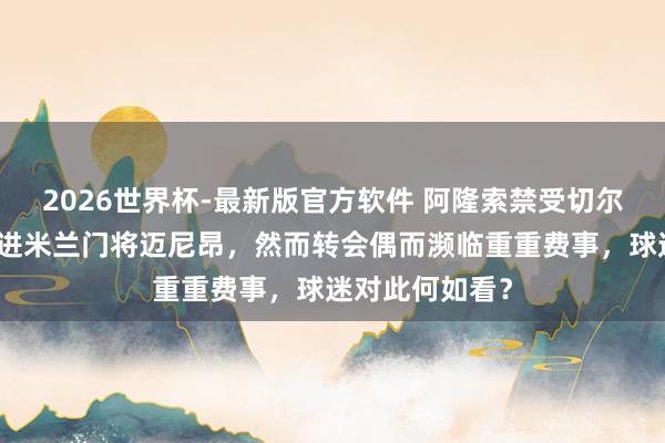 2026世界杯-最新版官方软件 阿隆索禁受切尔西后，力推引进米兰门将迈尼昂，然而转会偶而濒临重重费事，球迷对此何如看？