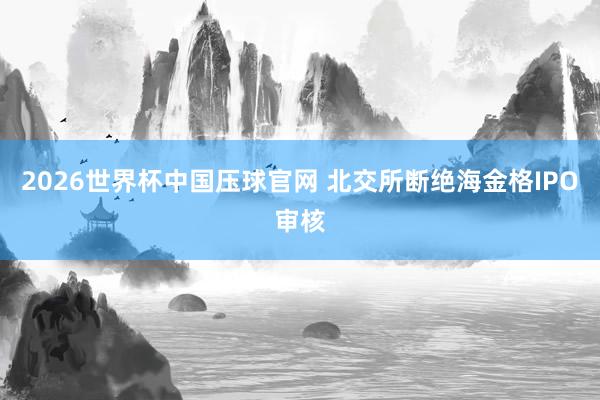 2026世界杯中国压球官网 北交所断绝海金格IPO审核