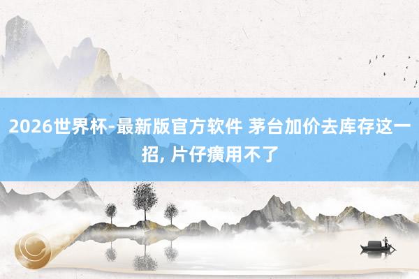 2026世界杯-最新版官方软件 茅台加价去库存这一招， 片仔癀用不了