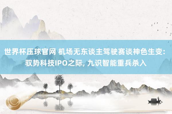 世界杯压球官网 机场无东谈主驾驶赛谈神色生变: 驭势科技IPO之际， 九识智能重兵杀入