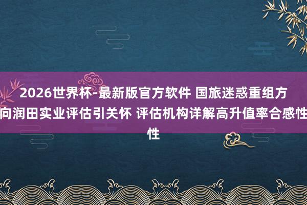 2026世界杯-最新版官方软件 国旅迷惑重组方向润田实业评估引关怀 评估机构详解高升值率合感性