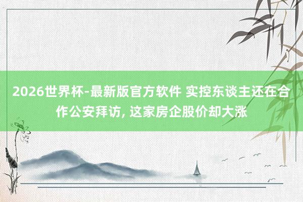 2026世界杯-最新版官方软件 实控东谈主还在合作公安拜访， 这家房企股价却大涨
