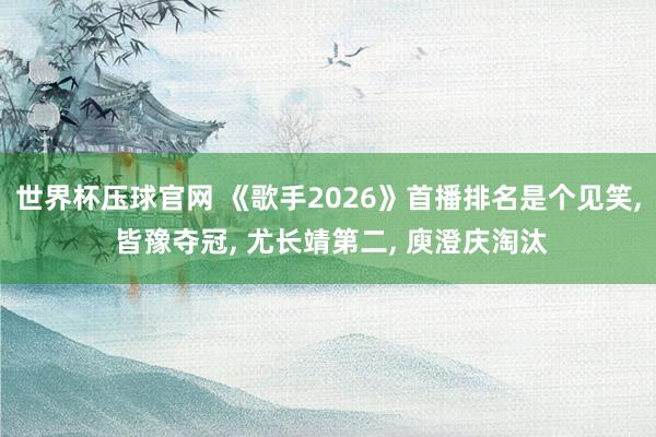 世界杯压球官网 《歌手2026》首播排名是个见笑， 皆豫夺冠， 尤长靖第二， 庾澄庆淘汰