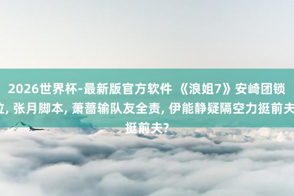 2026世界杯-最新版官方软件 《浪姐7》安崎团锁位， 张月脚本， 萧蔷输队友全责， 伊能静疑隔空力挺前夫?