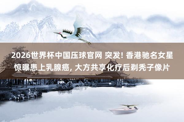 2026世界杯中国压球官网 突发! 香港驰名女星惊曝患上乳腺癌， 大方共享化疗后剃秃子像片