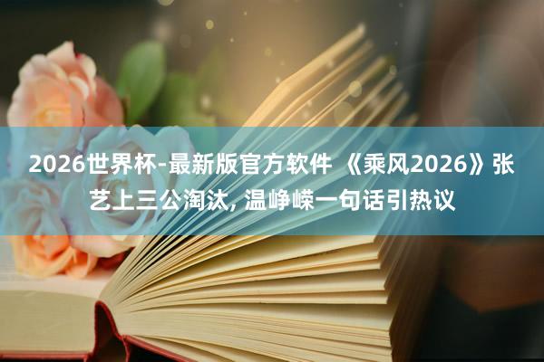 2026世界杯-最新版官方软件 《乘风2026》张艺上三公淘汰， 温峥嵘一句话引热议