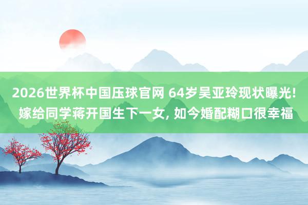 2026世界杯中国压球官网 64岁吴亚玲现状曝光! 嫁给同学蒋开国生下一女， 如今婚配糊口很幸福