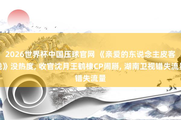 2026世界杯中国压球官网 《亲爱的东说念主皮客栈》没热度， 收官沈月王鹤棣CP闹掰， 湖南卫视错失流量