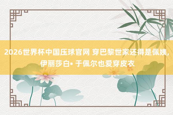 2026世界杯中国压球官网 穿巴黎世家还得是佩姨， 伊丽莎白• 于佩尔也爱穿皮衣