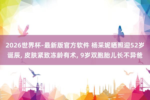 2026世界杯-最新版官方软件 杨采妮晒照迎52岁诞辰， 皮肤紧致冻龄有术， 9岁双胞胎儿长不异爸