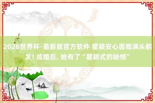 2026世界杯-最新版官方软件 瞿颖安心面临满头鹤发! 成婚后， 她有了“瞿颖式的缺憾”