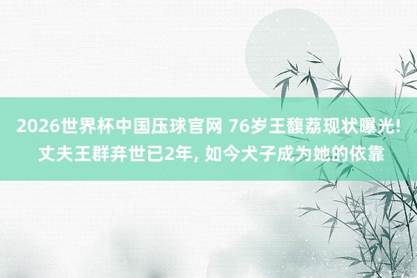 2026世界杯中国压球官网 76岁王馥荔现状曝光! 丈夫王群弃世已2年， 如今犬子成为她的依靠