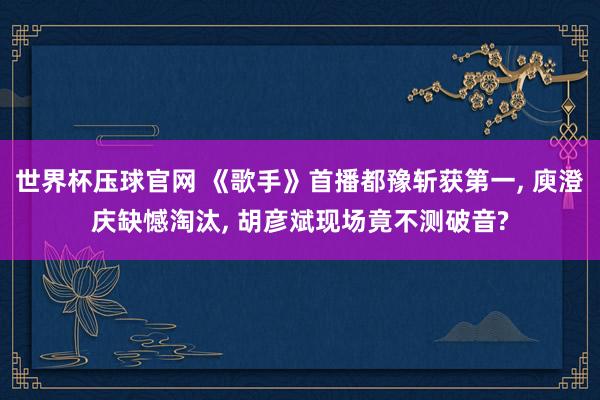 世界杯压球官网 《歌手》首播都豫斩获第一， 庾澄庆缺憾淘汰， 胡彦斌现场竟不测破音?