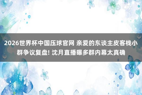 2026世界杯中国压球官网 亲爱的东谈主皮客栈小群争议复盘! 沈月直播曝多群内幕太真确