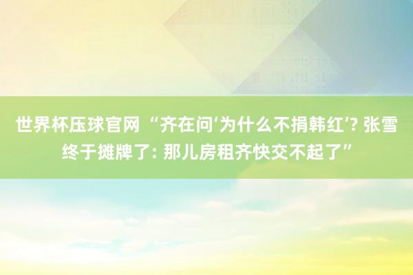 世界杯压球官网 “齐在问‘为什么不捐韩红’? 张雪终于摊牌了: 那儿房租齐快交不起了”