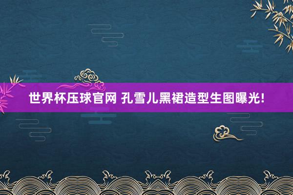世界杯压球官网 孔雪儿黑裙造型生图曝光!