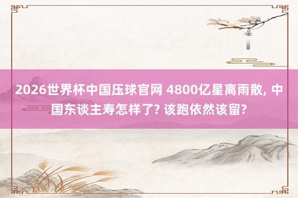 2026世界杯中国压球官网 4800亿星离雨散， 中国东谈主寿怎样了? 该跑依然该留?