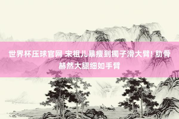 世界杯压球官网 宋祖儿暴瘦到镯子滑大臂! 肋骨赫然大腿细如手臂