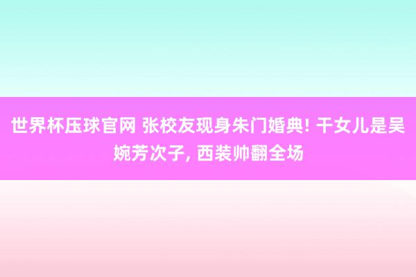 世界杯压球官网 张校友现身朱门婚典! 干女儿是吴婉芳次子， 西装帅翻全场