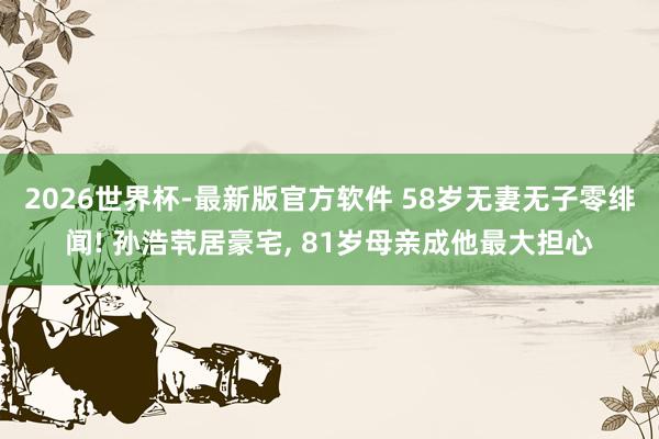 2026世界杯-最新版官方软件 58岁无妻无子零绯闻! 孙浩茕居豪宅， 81岁母亲成他最大担心