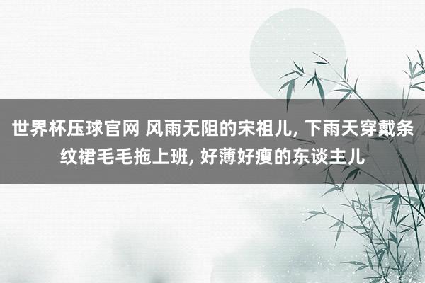 世界杯压球官网 风雨无阻的宋祖儿， 下雨天穿戴条纹裙毛毛拖上班，<a href=