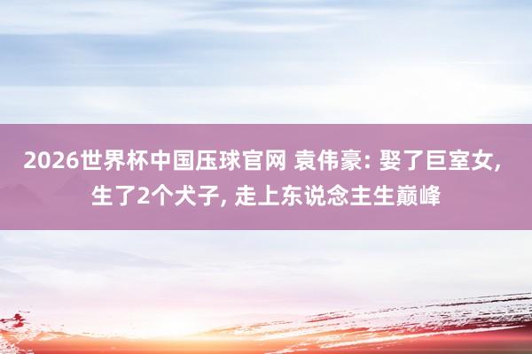 2026世界杯中国压球官网 袁伟豪: 娶了巨室女， 生了2个犬子， 走上东说念主生巅峰