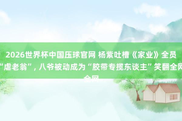 2026世界杯中国压球官网 杨紫吐槽《家业》全员“虐老翁”， 八爷被动成为“胶带专揽东谈主”笑翻全网