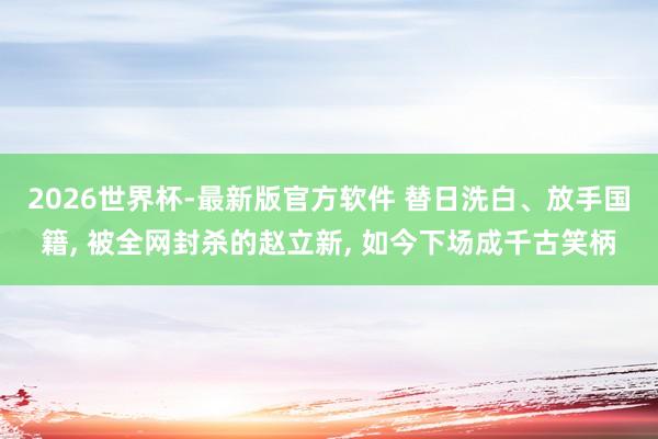2026世界杯-最新版官方软件 替日洗白、放手国籍， 被全网封杀的赵立新， 如今下场成千古笑柄