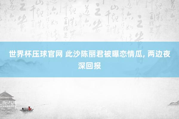 世界杯压球官网 此沙陈丽君被曝恋情瓜， 两边夜深回报