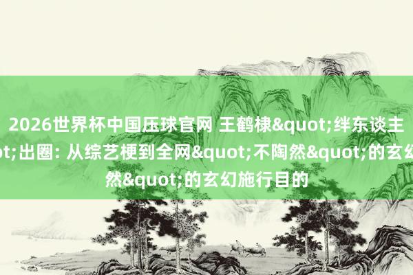 2026世界杯中国压球官网 王鹤棣"绊东谈主文体"出圈: 从综艺梗到全网"不陶然"的玄幻施行目的