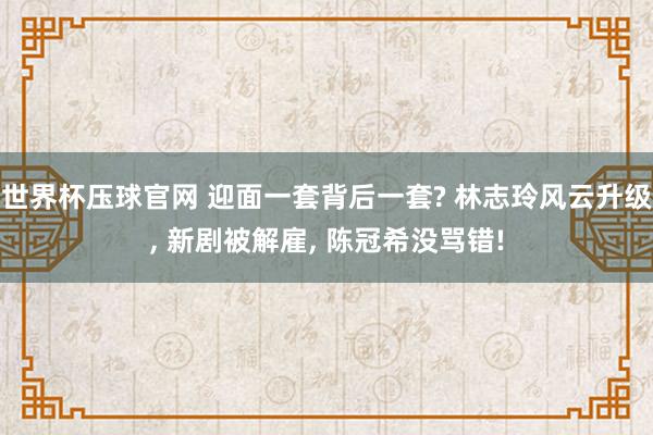 世界杯压球官网 迎面一套背后一套? 林志玲风云升级， 新剧被解雇， 陈冠希没骂错!