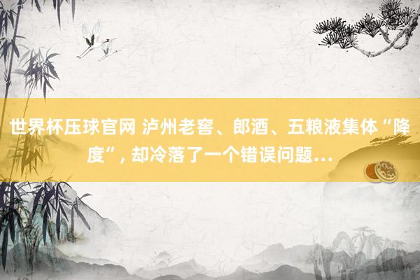世界杯压球官网 泸州老窖、郎酒、五粮液集体“降度”， 却冷落了一个错误问题…