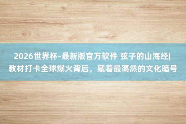 2026世界杯-最新版官方软件 弦子的山海经| 教材打卡全球爆火背后，藏着最蔼然的文化暗号