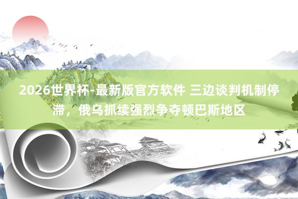 2026世界杯-最新版官方软件 三边谈判机制停滞，俄乌抓续强烈争夺顿巴斯地区