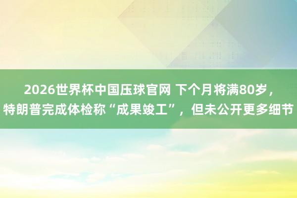2026世界杯中国压球官网 下个月将满80岁，特朗普完成体检称“成果竣工”，但未公开更多细节