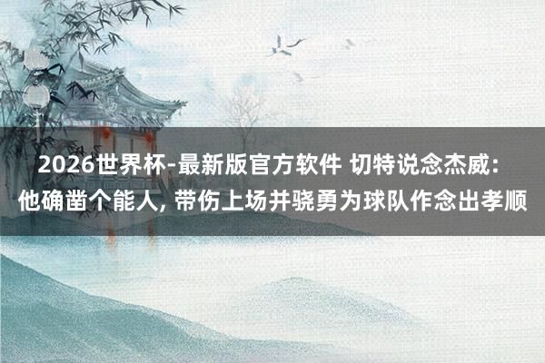 2026世界杯-最新版官方软件 切特说念杰威: 他确凿个能人， 带伤上场并骁勇为球队作念出孝顺