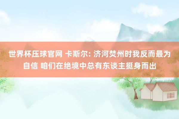 世界杯压球官网 卡斯尔: 济河焚州时我反而最为自信 咱们在绝境中总有东谈主挺身而出