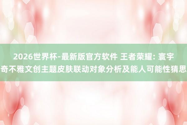 2026世界杯-最新版官方软件 王者荣耀: 寰宇奇不雅文创主题皮肤联动对象分析及能人可能性猜思