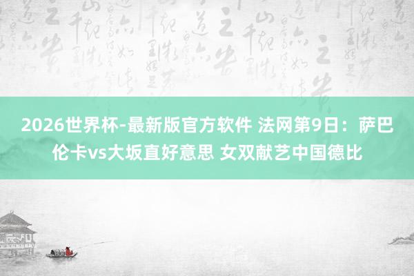 2026世界杯-最新版官方软件 法网第9日：萨巴伦卡vs大坂直好意思 女双献艺中国德比