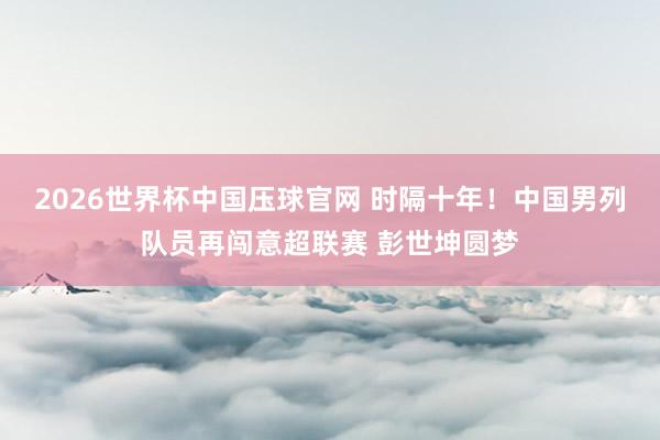 2026世界杯中国压球官网 时隔十年！中国男列队员再闯意超联赛 彭世坤圆梦