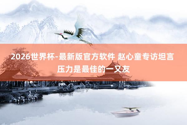 2026世界杯-最新版官方软件 赵心童专访坦言 压力是最佳的一又友