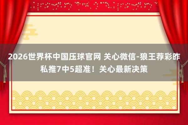 2026世界杯中国压球官网 关心微信-狼王荐彩昨私推7中5超准！关心最新决策