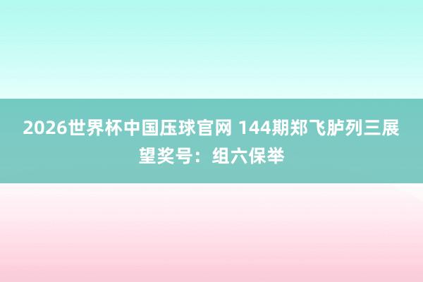 2026世界杯中国压球官网 144期郑飞胪列三展望奖号：组六保举