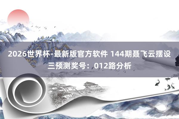 2026世界杯-最新版官方软件 144期聂飞云摆设三预测奖号：012路分析