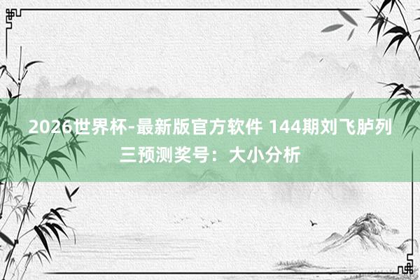 2026世界杯-最新版官方软件 144期刘飞胪列三预测奖号：大小分析