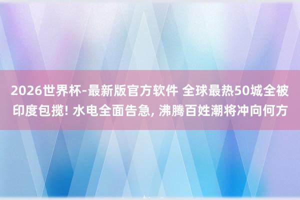 2026世界杯-最新版官方软件 全球最热50城全被印度包揽! 水电全面告急， 沸腾百姓潮将冲向何方