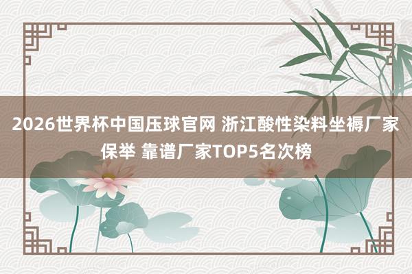 2026世界杯中国压球官网 浙江酸性染料坐褥厂家保举 靠谱厂家TOP5名次榜
